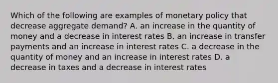 Which of the following are examples of <a href='https://www.questionai.com/knowledge/kEE0G7Llsx-monetary-policy' class='anchor-knowledge'>monetary policy</a> that decrease aggregate​ demand? A. an increase in the quantity of money and a decrease in interest rates B. an increase in transfer payments and an increase in interest rates C. a decrease in the quantity of money and an increase in interest rates D. a decrease in taxes and a decrease in interest rates