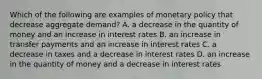 Which of the following are examples of monetary policy that decrease aggregate​ demand? A. a decrease in the quantity of money and an increase in interest rates B. an increase in transfer payments and an increase in interest rates C. a decrease in taxes and a decrease in interest rates D. an increase in the quantity of money and a decrease in interest rates