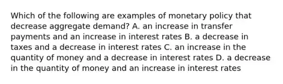 Which of the following are examples of monetary policy that decrease aggregate​ demand? A. an increase in transfer payments and an increase in interest rates B. a decrease in taxes and a decrease in interest rates C. an increase in the quantity of money and a decrease in interest rates D. a decrease in the quantity of money and an increase in interest rates