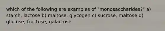 which of the following are examples of "monosaccharides?" a) starch, lactose b) maltose, glycogen c) sucrose, maltose d) glucose, fructose, galactose