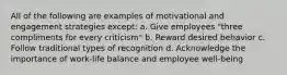 All of the following are examples of motivational and engagement strategies except: a. Give employees "three compliments for every criticism" b. Reward desired behavior c. Follow traditional types of recognition d. Acknowledge the importance of work-life balance and employee well-being