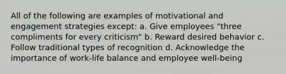 All of the following are examples of motivational and engagement strategies except: a. Give employees "three compliments for every criticism" b. Reward desired behavior c. Follow traditional types of recognition d. Acknowledge the importance of work-life balance and employee well-being