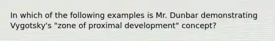 In which of the following examples is Mr. Dunbar demonstrating Vygotsky's "zone of proximal development" concept?