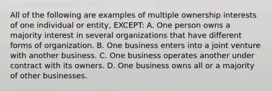 All of the following are examples of multiple ownership interests of one individual or entity, EXCEPT: A. One person owns a majority interest in several organizations that have different forms of organization. B. One business enters into a joint venture with another business. C. One business operates another under contract with its owners. D. One business owns all or a majority of other businesses.