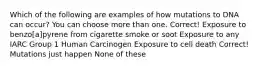 Which of the following are examples of how mutations to DNA can occur? You can choose more than one. Correct! Exposure to benzo[a]pyrene from cigarette smoke or soot Exposure to any IARC Group 1 Human Carcinogen Exposure to cell death Correct! Mutations just happen None of these