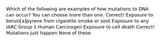 Which of the following are examples of how mutations to DNA can occur? You can choose more than one. Correct! Exposure to benzo[a]pyrene from cigarette smoke or soot Exposure to any IARC Group 1 Human Carcinogen Exposure to cell death Correct! Mutations just happen None of these