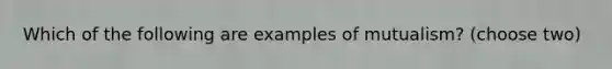 Which of the following are examples of mutualism? (choose two)