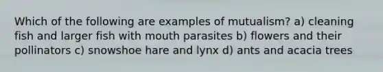 Which of the following are examples of mutualism? a) cleaning fish and larger fish with mouth parasites b) flowers and their pollinators c) snowshoe hare and lynx d) ants and acacia trees