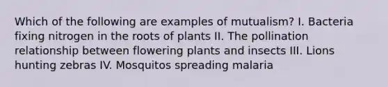 Which of the following are examples of mutualism? I. Bacteria fixing nitrogen in the roots of plants II. The pollination relationship between flowering plants and insects III. Lions hunting zebras IV. Mosquitos spreading malaria