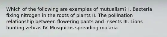 Which of the following are examples of mutualism? I. Bacteria fixing nitrogen in the roots of plants II. The pollination relationship between flowering pants and insects III. Lions hunting zebras IV. Mosquitos spreading malaria