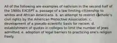 All of the following are examples of nativism in the second half of the 1800s EXCEPT a. passage of a law limiting citizenship to whites and African Americans. b. an attempt to restrict Catholic's civil rights by the American Protective Association. c. development of a pseudo-scientific basis for racism. d. establishment of quotas in colleges to limit the number of Jews admitted. e. adoption of legal barriers to practicing one's religion freely.