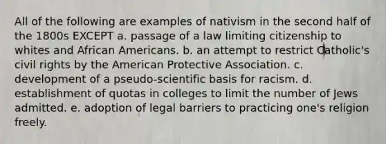 All of the following are examples of nativism in the second half of the 1800s EXCEPT a. passage of a law limiting citizenship to whites and African Americans. b. an attempt to restrict Catholic's civil rights by the American Protective Association. c. development of a pseudo-scientific basis for racism. d. establishment of quotas in colleges to limit the number of Jews admitted. e. adoption of legal barriers to practicing one's religion freely.