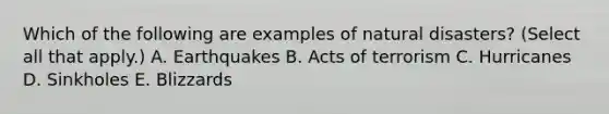 Which of the following are examples of natural disasters? (Select all that apply.) A. Earthquakes B. Acts of terrorism C. Hurricanes D. Sinkholes E. Blizzards