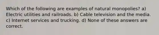 Which of the following are examples of natural monopolies? a) Electric utilities and railroads. b) Cable television and the media. c) Internet services and trucking. d) None of these answers are correct.