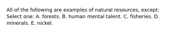 All of the following are examples of natural resources, except: Select one: A. forests. B. human mental talent. C. fisheries. D. minerals. E. nickel.