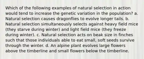 Which of the following examples of natural selection in action would tend to increase the genetic variation in the population? a. Natural selection causes dragonflies to evolve longer tails. b. Natural selection simultaneously selects against heavy field mice (they starve during winter) and light field mice (they freeze during winter). c. Natural selection acts on beak size in finches such that those individuals able to eat small, soft seeds survive through the winter. d. An alpine plant evolves large flowers above the timberline and small flowers below the timberline.