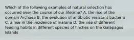 Which of the following examples of natural selection has occurred over the course of our lifetime? A. the rise of the domain Archaea B. the evolution of antibiotic-resistant bacteria C. a rise in the incidence of malaria D. the rise of different feeding habits in different species of finches on the Galápagos Islands