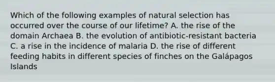 Which of the following examples of natural selection has occurred over the course of our lifetime? A. the rise of the domain Archaea B. the evolution of antibiotic-resistant bacteria C. a rise in the incidence of malaria D. the rise of different feeding habits in different species of finches on the Galápagos Islands