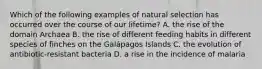 Which of the following examples of natural selection has occurred over the course of our lifetime? A. the rise of the domain Archaea B. the rise of different feeding habits in different species of finches on the Galápagos Islands C. the evolution of antibiotic-resistant bacteria D. a rise in the incidence of malaria