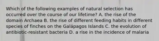 Which of the following examples of natural selection has occurred over the course of our lifetime? A. the rise of the domain Archaea B. the rise of different feeding habits in different species of finches on the Galápagos Islands C. the evolution of antibiotic-resistant bacteria D. a rise in the incidence of malaria