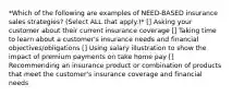 *Which of the following are examples of NEED-BASED insurance sales strategies? (Select ALL that apply.)* [] Asking your customer about their current insurance coverage [] Taking time to learn about a customer's insurance needs and financial objectives/obligations [] Using salary illustration to show the impact of premium payments on take home pay [] Recommending an insurance product or combination of products that meet the customer's insurance coverage and financial needs