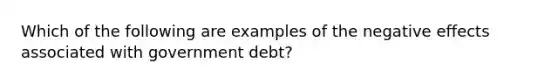 Which of the following are examples of the negative effects associated with government debt?