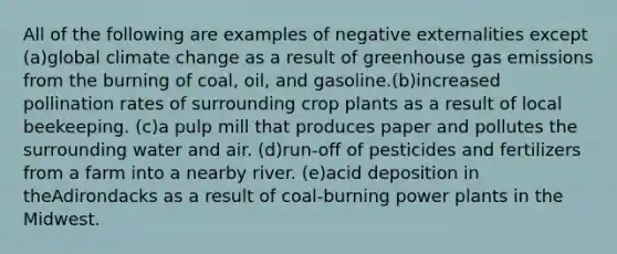 All of the following are examples of negative externalities except (a)global climate change as a result of greenhouse gas emissions from the burning of coal, oil, and gasoline.(b)increased pollination rates of surrounding crop plants as a result of local beekeeping. (c)a pulp mill that produces paper and pollutes the surrounding water and air. (d)run-off of pesticides and fertilizers from a farm into a nearby river. (e)acid deposition in theAdirondacks as a result of coal-burning power plants in the Midwest.