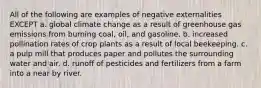 All of the following are examples of negative externalities EXCEPT a. global climate change as a result of greenhouse gas emissions from burning coal, oil, and gasoline. b. increased pollination rates of crop plants as a result of local beekeeping. c. a pulp mill that produces paper and pollutes the surrounding water and air. d. runoff of pesticides and fertilizers from a farm into a near by river.