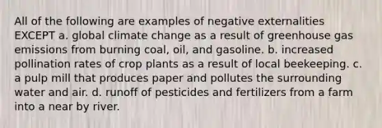 All of the following are examples of negative externalities EXCEPT a. global climate change as a result of greenhouse gas emissions from burning coal, oil, and gasoline. b. increased pollination rates of crop plants as a result of local beekeeping. c. a pulp mill that produces paper and pollutes the surrounding water and air. d. runoff of pesticides and fertilizers from a farm into a near by river.