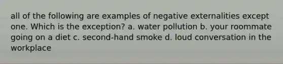 all of the following are examples of negative externalities except one. Which is the exception? a. water pollution b. your roommate going on a diet c. second-hand smoke d. loud conversation in the workplace