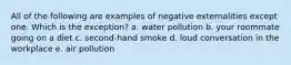 All of the following are examples of negative externalities except one. Which is the exception? a. water pollution b. your roommate going on a diet c. second-hand smoke d. loud conversation in the workplace e. air pollution