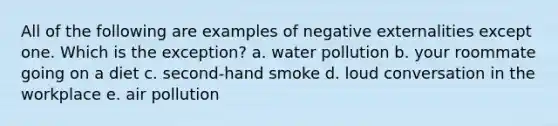 All of the following are examples of negative externalities except one. Which is the exception? a. water pollution b. your roommate going on a diet c. second-hand smoke d. loud conversation in the workplace e. air pollution