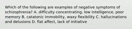 Which of the following are examples of negative symptoms of schizophrenia? A. difficulty concentrating, low intelligence, poor memory B. catatonic immobility, waxy flexibility C. hallucinations and delusions D. flat affect, lack of initiative