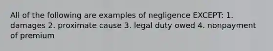 All of the following are examples of negligence EXCEPT: 1. damages 2. proximate cause 3. legal duty owed 4. nonpayment of premium