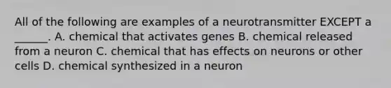 All of the following are examples of a neurotransmitter EXCEPT a ______. A. chemical that activates genes B. chemical released from a neuron C. chemical that has effects on neurons or other cells D. chemical synthesized in a neuron