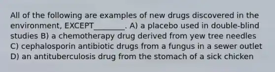 All of the following are examples of new drugs discovered in the environment, EXCEPT________. A) a placebo used in double-blind studies B) a chemotherapy drug derived from yew tree needles C) cephalosporin antibiotic drugs from a fungus in a sewer outlet D) an antituberculosis drug from <a href='https://www.questionai.com/knowledge/kLccSGjkt8-the-stomach' class='anchor-knowledge'>the stomach</a> of a sick chicken