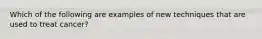 Which of the following are examples of new techniques that are used to treat cancer?