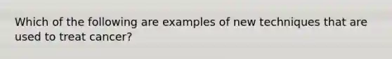 Which of the following are examples of new techniques that are used to treat cancer?