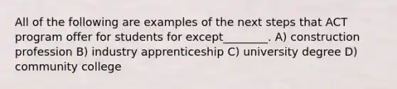 All of the following are examples of the next steps that ACT program offer for students for except________. A) construction profession B) industry apprenticeship C) university degree D) community college