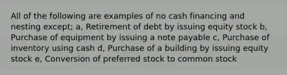 All of the following are examples of no cash financing and nesting except; a, Retirement of debt by issuing equity stock b, Purchase of equipment by issuing a note payable c, Purchase of inventory using cash d, Purchase of a building by issuing equity stock e, Conversion of preferred stock to common stock