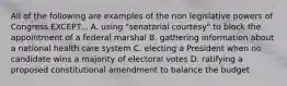 All of the following are examples of the non legislative powers of Congress EXCEPT... A. using "senatorial courtesy" to block the appointment of a federal marshal B. gathering information about a national health care system C. electing a President when no candidate wins a majority of electoral votes D. ratifying a proposed constitutional amendment to balance the budget