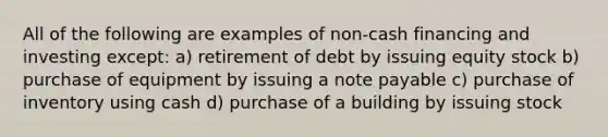 All of the following are examples of non-cash financing and investing except: a) retirement of debt by issuing equity stock b) purchase of equipment by issuing a note payable c) purchase of inventory using cash d) purchase of a building by issuing stock