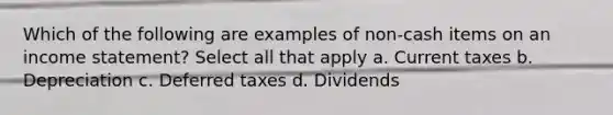 Which of the following are examples of non-cash items on an income statement? Select all that apply a. Current taxes b. Depreciation c. Deferred taxes d. Dividends