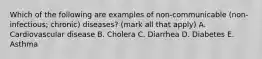 Which of the following are examples of non-communicable (non-infectious; chronic) diseases? (mark all that apply) A. Cardiovascular disease B. Cholera C. Diarrhea D. Diabetes E. Asthma