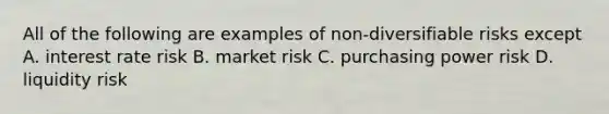 All of the following are examples of non-diversifiable risks except A. interest rate risk B. market risk C. purchasing power risk D. liquidity risk