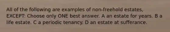 All of the following are examples of non-freehold estates, EXCEPT: Choose only ONE best answer. A an estate for years. B a life estate. C a periodic tenancy. D an estate at sufferance.