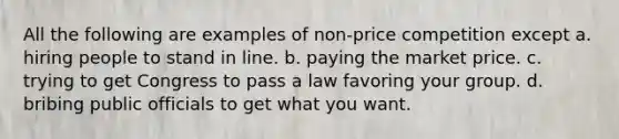 All the following are examples of non-price competition except a. hiring people to stand in line. b. paying the market price. c. trying to get Congress to pass a law favoring your group. d. bribing public officials to get what you want.