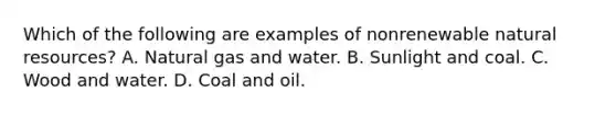 Which of the following are examples of nonrenewable natural resources​? A. Natural gas and water. B. Sunlight and coal. C. Wood and water. D. Coal and oil.