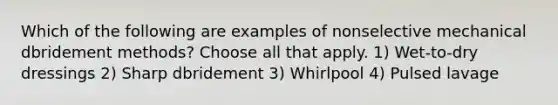 Which of the following are examples of nonselective mechanical dbridement methods? Choose all that apply. 1) Wet-to-dry dressings 2) Sharp dbridement 3) Whirlpool 4) Pulsed lavage