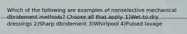 Which of the following are examples of nonselective mechanical dbridement methods? Choose all that apply. 1)Wet-to-dry dressings 2)Sharp dbridement 3)Whirlpool 4)Pulsed lavage
